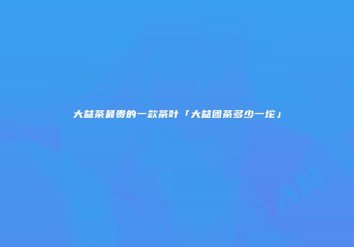 大益茶最贵的一款茶叶「大益团茶多少一坨」