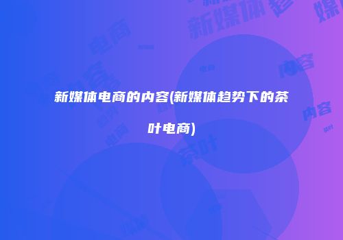 新媒体电商的内容(新媒体趋势下的茶叶电商)