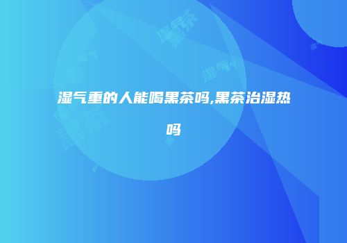 湿气重的人能喝黑茶吗,黑茶治湿热吗