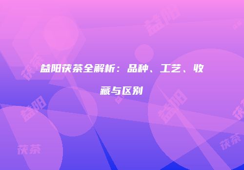益阳茯茶全解析：品种、工艺、收藏与区别