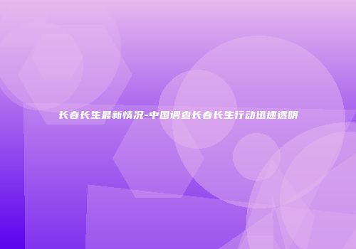 长春长生最新情况-中国调查长春长生行动迅速透明