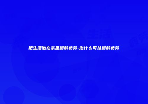把生活泡在茶里缓解疲劳-泡什么可以缓解疲劳