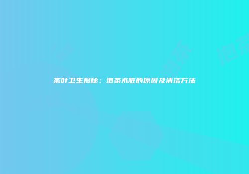茶叶卫生揭秘：泡茶水脏的原因及清洁方法