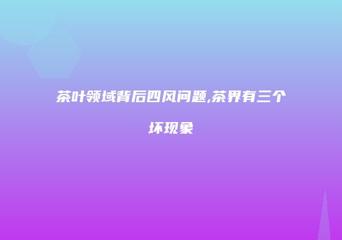 茶叶领域背后四风问题,茶界有三个坏现象