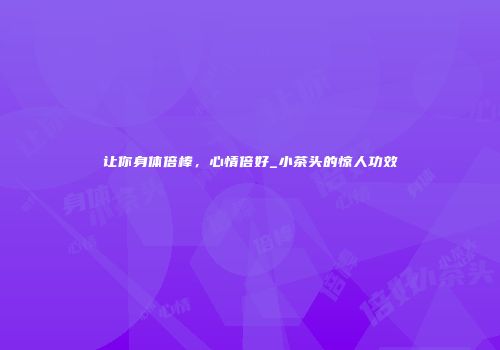 让你身体倍棒，心情倍好_小茶头的惊人功效