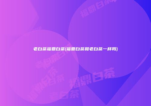 老白茶福鼎白茶(福鼎白茶和老白茶一样吗)