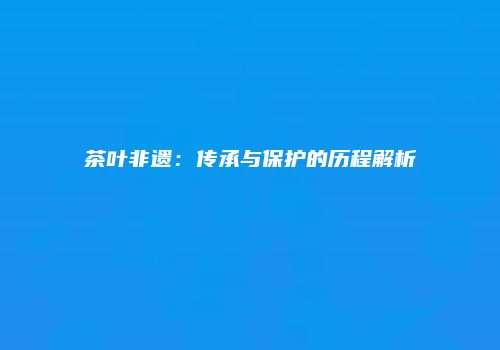 茶叶非遗：传承与保护的历程解析