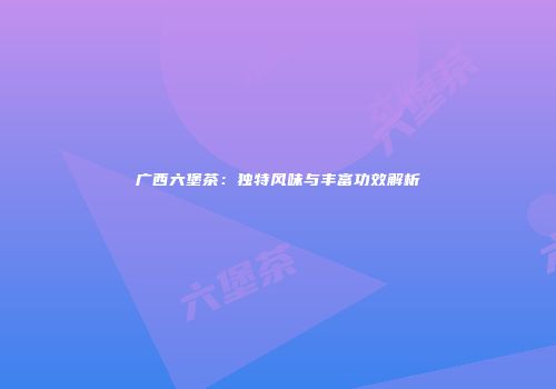 广西六堡茶：独特风味与丰富功效解析