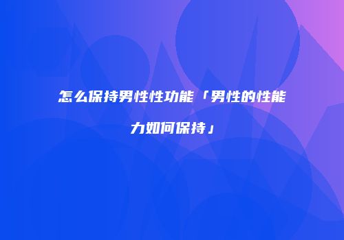 怎么保持男性性功能「男性的性能力如何保持」