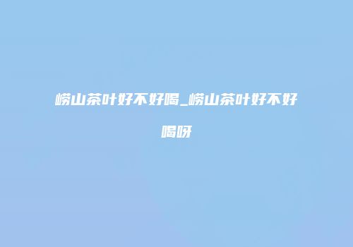 崂山茶叶好不好喝_崂山茶叶好不好喝呀