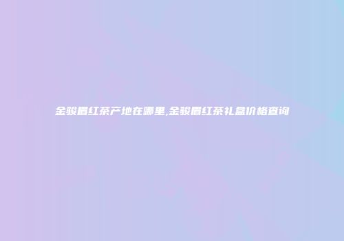 金骏眉红茶产地在哪里,金骏眉红茶礼盒价格查询