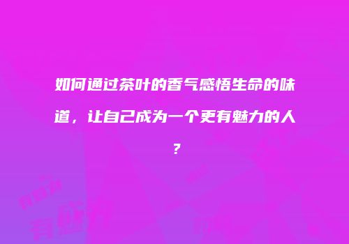 如何通过茶叶的香气感悟生命的味道，让自己成为一个更有魅力的人？