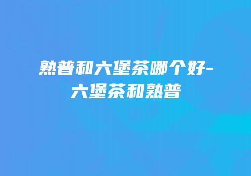 熟普和六堡茶哪个好-六堡茶和熟普