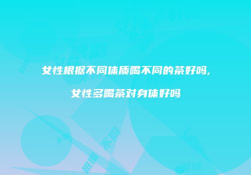女性根据不同体质喝不同的茶好吗,女性多喝茶对身体好吗