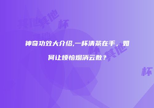 神奇功效大介绍,一杯清茶在手，如何让烦恼烟消云散？