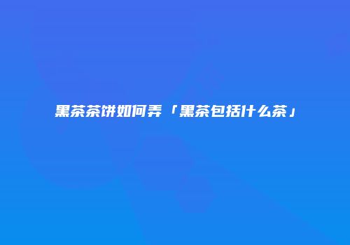 黑茶茶饼如何弄「黑茶包括什么茶」