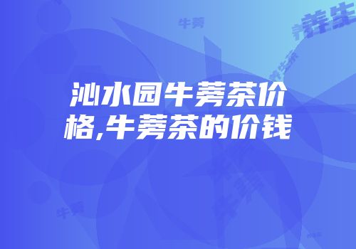 沁水园牛蒡茶价格,牛蒡茶的价钱