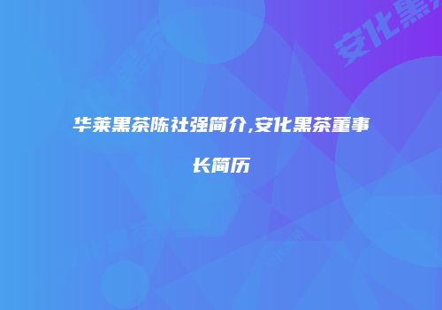 华莱黑茶陈社强简介,安化黑茶董事长简历