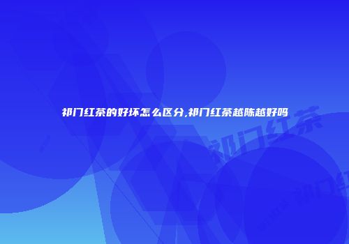 祁门红茶的好坏怎么区分,祁门红茶越陈越好吗