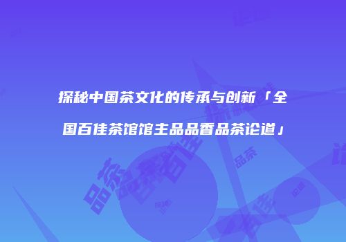 探秘中国茶文化的传承与创新「全国百佳茶馆馆主品品香品茶论道」