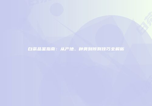 白茶品鉴指南：从产地、种类到辨别技巧全解析