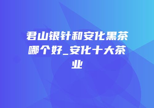 君山银针和安化黑茶哪个好_安化十大茶业