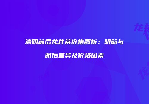 清明前后龙井茶价格解析：明前与明后差异及价格因素