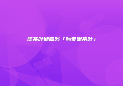 陈茶叶能喝吗「隔夜黑茶叶」