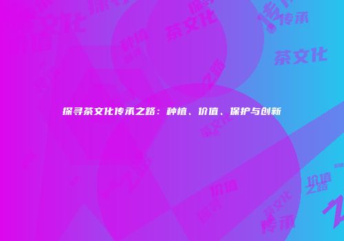 探寻茶文化传承之路：种植、价值、保护与创新