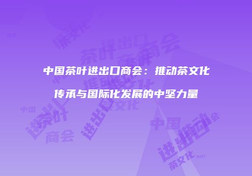 中国茶叶进出口商会：推动茶文化传承与国际化发展的中坚力量