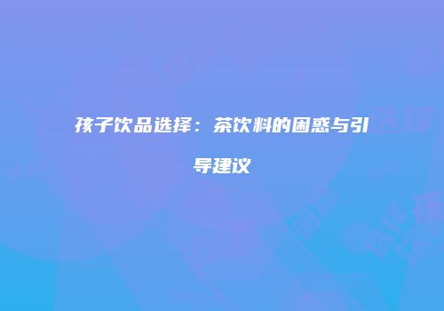 孩子饮品选择：茶饮料的困惑与引导建议