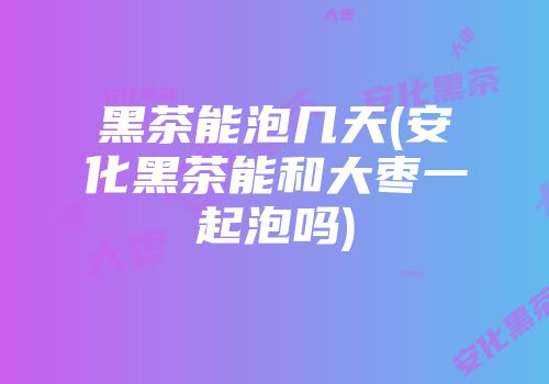 黑茶能泡几天(安化黑茶能和大枣一起泡吗)