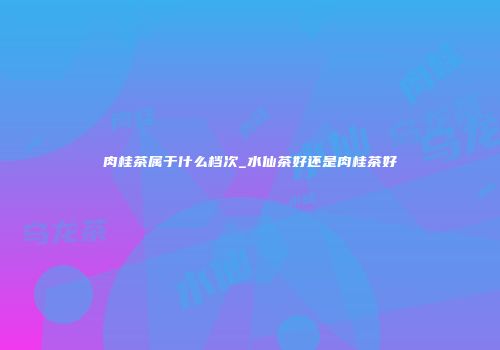 肉桂茶属于什么档次_水仙茶好还是肉桂茶好