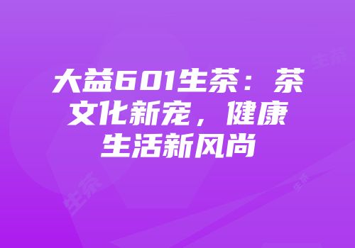 大益601生茶：茶文化新宠，健康生活新风尚