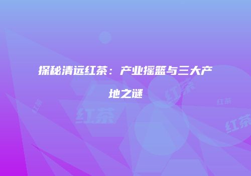 探秘清远红茶：产业摇篮与三大产地之谜