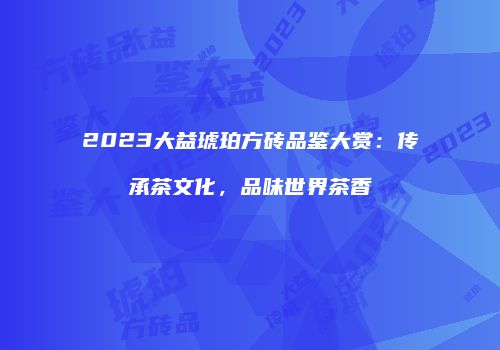 2023大益琥珀方砖品鉴大赏：传承茶文化，品味世界茶香