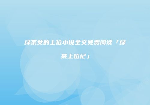 绿茶女的上位小说全文免费阅读「绿茶上位记」