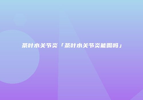 茶叶水关节炎「茶叶水关节炎能喝吗」