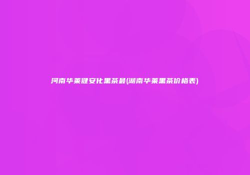 河南华莱健安化黑茶最(湖南华莱黑茶价格表)