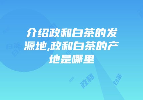 介绍政和白茶的发源地,政和白茶的产地是哪里