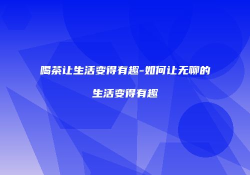喝茶让生活变得有趣-如何让无聊的生活变得有趣