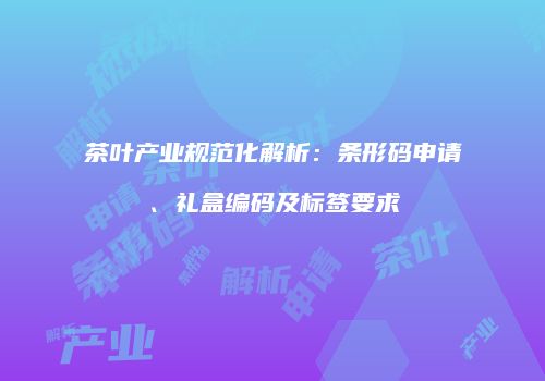 茶叶产业规范化解析：条形码申请、礼盒编码及标签要求