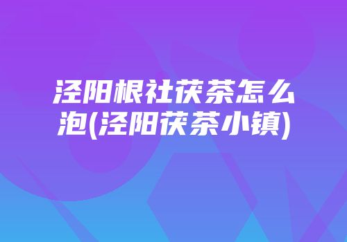 泾阳根社茯茶怎么泡(泾阳茯茶小镇)
