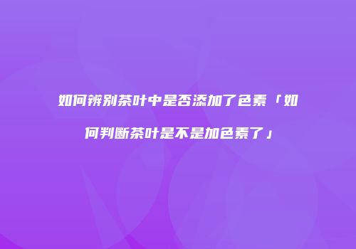 如何辨别茶叶中是否添加了色素「如何判断茶叶是不是加色素了」