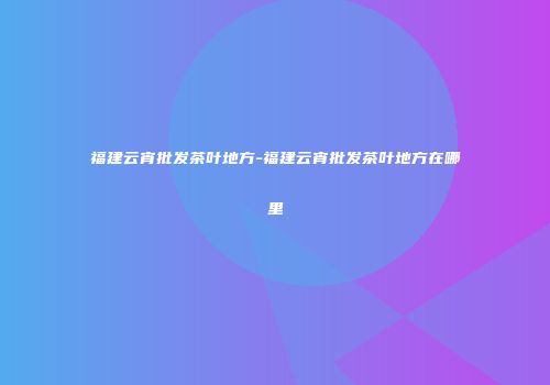 福建云宵批发茶叶地方-福建云宵批发茶叶地方在哪里