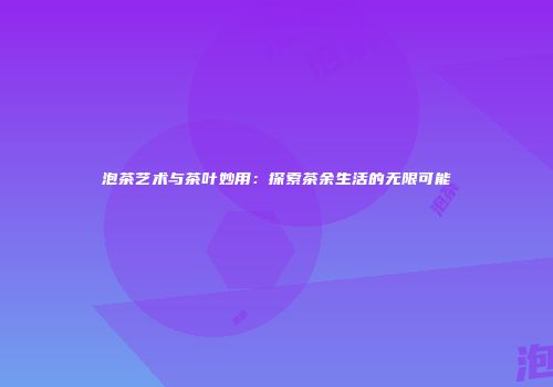 泡茶艺术与茶叶妙用：探索茶余生活的无限可能
