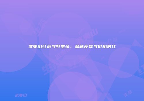 武夷山红茶与野生茶：品味差异与价格对比