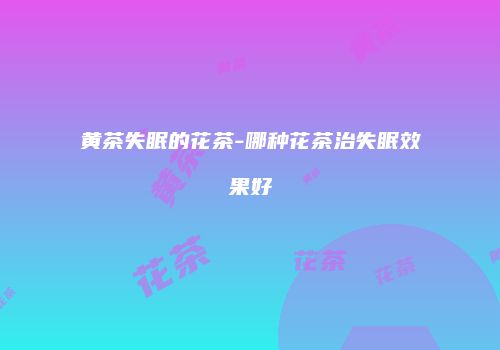 黄茶失眠的花茶-哪种花茶治失眠效果好