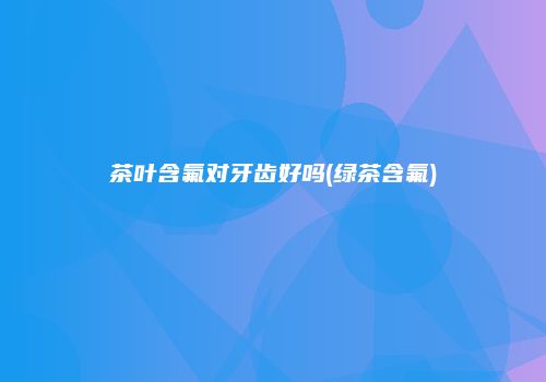 茶叶含氟对牙齿好吗(绿茶含氟)
