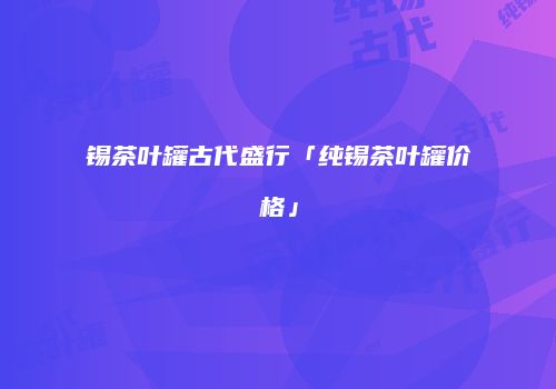 锡茶叶罐古代盛行「纯锡茶叶罐价格」